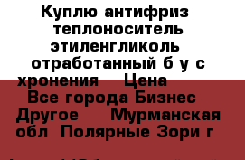  Куплю антифриз, теплоноситель этиленгликоль, отработанный б/у с хронения. › Цена ­ 100 - Все города Бизнес » Другое   . Мурманская обл.,Полярные Зори г.